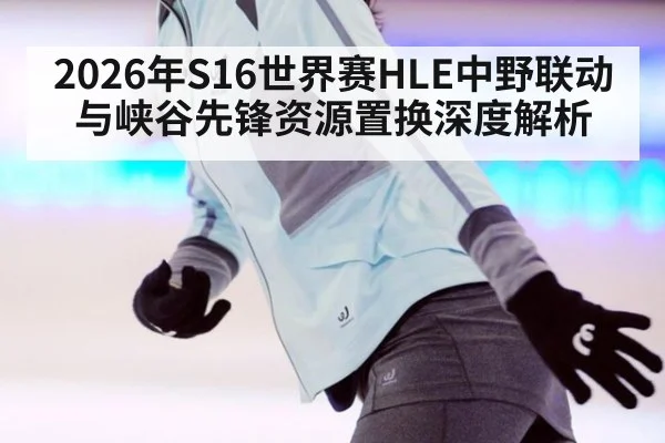 2026年S16世界赛HLE中野联动与峡谷先锋资源置换深度解析