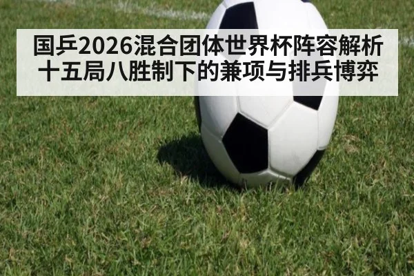 国乒2026混合团体世界杯阵容解析 十五局八胜制下的兼项与排兵博弈