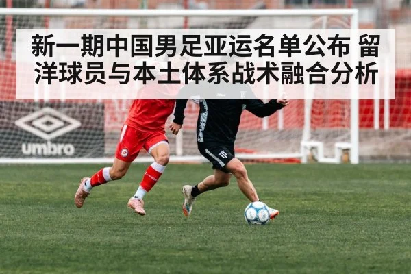 新一期中国男足亚运名单公布 留洋球员与本土体系战术融合分析