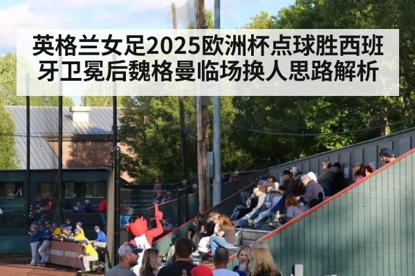 英格兰女足2025欧洲杯点球胜西班牙卫冕后魏格曼临场换人思路解析